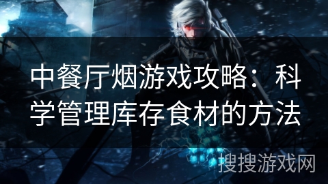 中餐厅烟游戏攻略:科学管理库存食材的方法 中餐厅烟游戏攻略:科学管理库存食材的方法