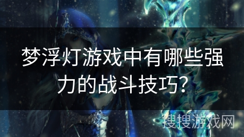 梦浮灯游戏中有哪些强力的战斗技巧? 梦浮灯游戏中有哪些强力的战斗技巧?