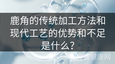 鹿角的传统加工方法和现代工艺的优势和不足是什么？