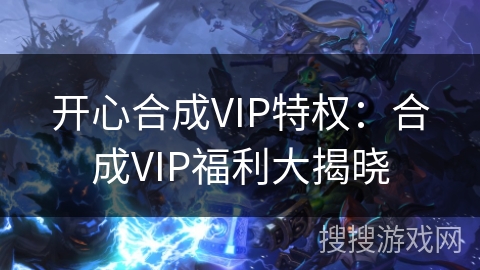 开心合成VIP特权:合成VIP福利大揭晓 开心合成VIP特权:合成VIP福利大揭晓