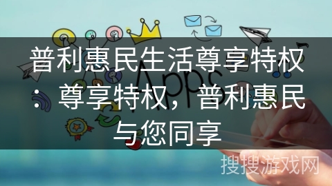 普利惠民生活尊享特权:尊享特权,普利惠民与您同享 普利惠民生活尊享特权:尊享特权,普利惠民与您同享