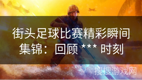街头足球比赛精彩瞬间集锦:回顾 *** 时刻 街头足球比赛精彩瞬间集锦:回顾 *** 时刻