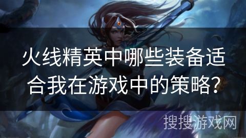 火线精英中哪些装备适合我在游戏中的策略? 火线精英中哪些装备适合我在游戏中的策略?