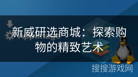 新威研选商城:探索购物的精致艺术 新威研选商城:探索购物的精致艺术