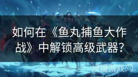 如何在《鱼丸捕鱼大作战》中解锁高级武器? 如何在《鱼丸捕鱼大作战》中解锁高级武器?