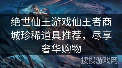 绝世仙王游戏仙王者商城珍稀道具推荐,尽享奢华购物 绝世仙王游戏仙王者商城珍稀道具推荐,尽享奢华购物
