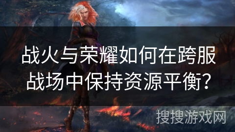 战火与荣耀如何在跨服战场中保持资源平衡？