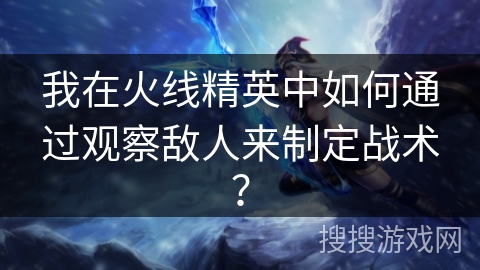 我在火线精英中如何通过观察敌人来制定战术？