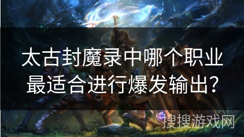 太古封魔录中哪个职业最适合进行爆发输出？
