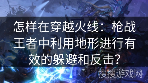 怎样在穿越火线：枪战王者中利用地形进行有效的躲避和反击？