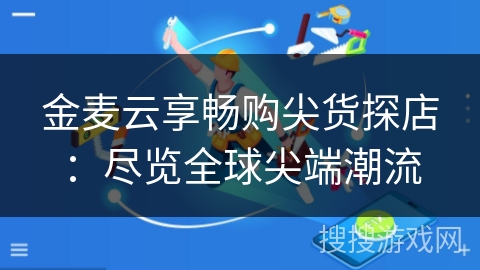 金麦云享畅购尖货探店：尽览全球尖端潮流