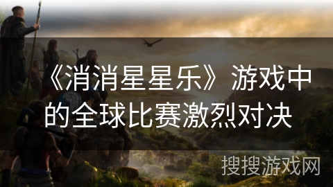 《消消星星乐》游戏中的全球比赛激烈对决