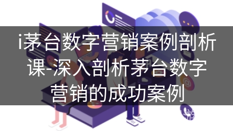 i茅台数字营销案例剖析课-深入剖析茅台数字营销的成功案例 i茅台数字营销案例剖析课-深入剖析茅台数字营销的成功案例