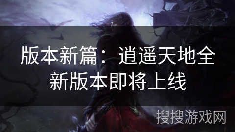 版本新篇：逍遥天地全新版本即将上线