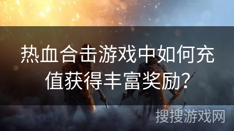 热血合击游戏中如何充值获得丰富奖励？