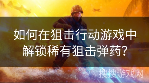 如何在狙击行动游戏中解锁稀有狙击弹药？