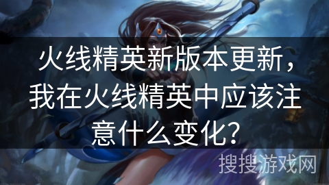 火线精英新版本更新，我在火线精英中应该注意什么变化？