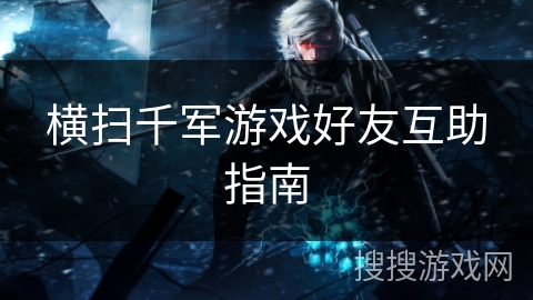 横扫千军游戏好友互助指南 横扫千军游戏好友互助指南
