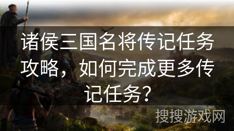 诸侯三国名将传记任务攻略,如何完成更多传记任务? 诸侯三国名将传记任务攻略,如何完成更多传记任务?