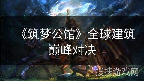 《筑梦公馆》全球建筑巅峰对决 《筑梦公馆》全球建筑巅峰对决
