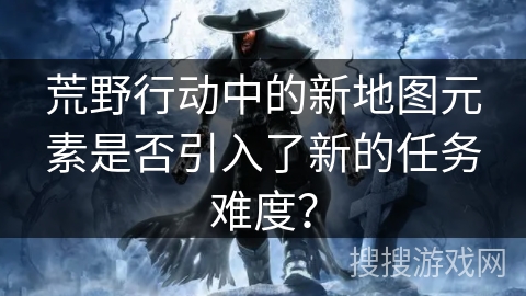荒野行动中的新地图元素是否引入了新的任务难度？