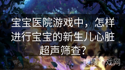 宝宝医院游戏中,怎样进行宝宝的新生儿心脏超声筛查? 宝宝医院游戏中,怎样进行宝宝的新生儿心脏超声筛查?
