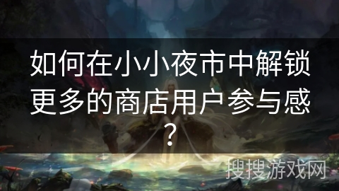 如何在小小夜市中解锁更多的商店用户参与感？