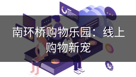 南环桥购物乐园:线上购物新宠 南环桥购物乐园:线上购物新宠