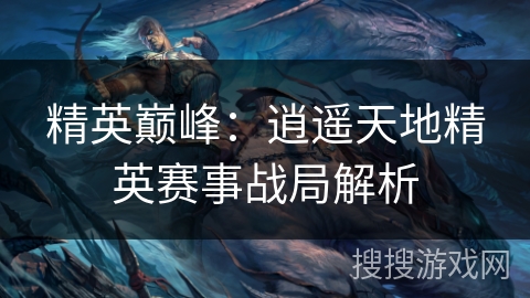 精英巅峰：逍遥天地精英赛事战局解析