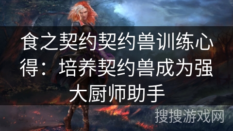 食之契约契约兽训练心得：培养契约兽成为强大厨师助手