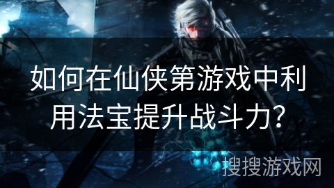 如何在仙侠第游戏中利用法宝提升战斗力？