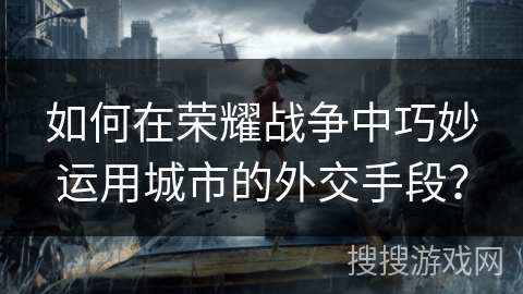 如何在荣耀战争中巧妙运用城市的外交手段？