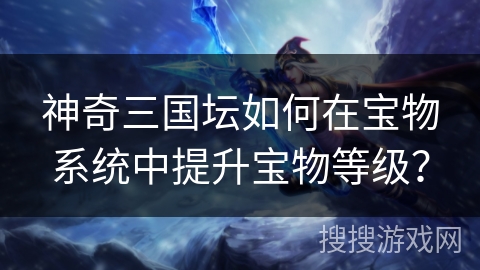 神奇三国坛如何在宝物系统中提升宝物等级? 神奇三国坛如何在宝物系统中提升宝物等级?