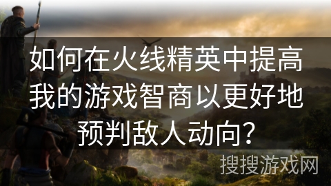 如何在火线精英中提高我的游戏智商以更好地预判敌人动向？
