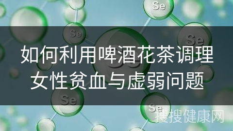 如何利用啤酒花茶调理女性贫血与虚弱问题