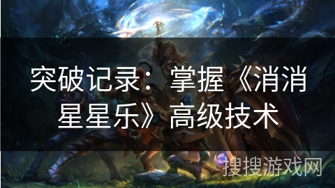 突破记录:掌握《消消星星乐》高级技术 突破记录:掌握《消消星星乐》高级技术