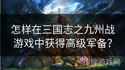 怎样在三国志之九州战游戏中获得高级军备? 怎样在三国志之九州战游戏中获得高级军备?