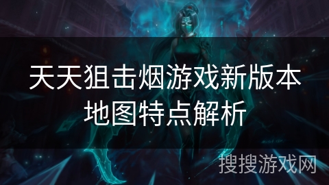 天天狙击烟游戏新版本地图特点解析 天天狙击烟游戏新版本地图特点解析