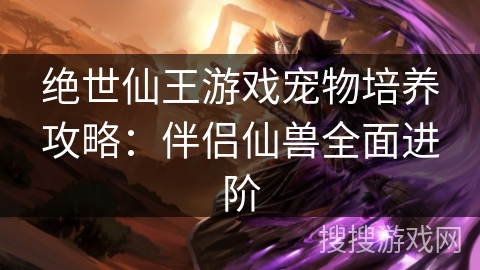 绝世仙王游戏宠物培养攻略:伴侣仙兽全面进阶 绝世仙王游戏宠物培养攻略:伴侣仙兽全面进阶