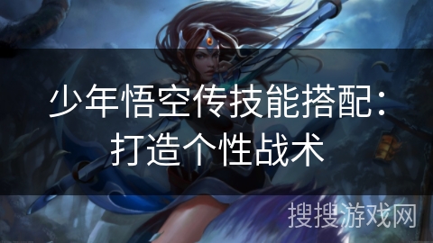 少年悟空传技能搭配:打造个性战术 少年悟空传技能搭配:打造个性战术