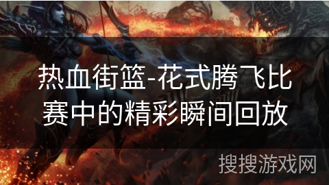 热血街篮-花式腾飞比赛中的精彩瞬间回放