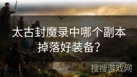 太古封魔录中哪个副本掉落好装备? 太古封魔录中哪个副本掉落好装备?