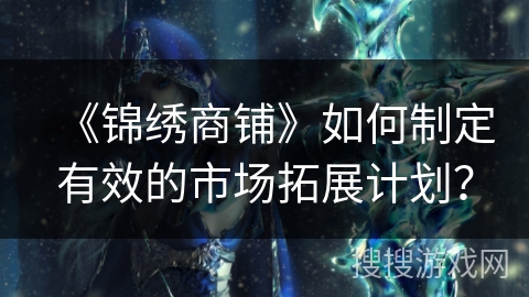 《锦绣商铺》如何制定有效的市场拓展计划? 《锦绣商铺》如何制定有效的市场拓展计划?