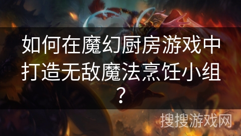 如何在魔幻厨房游戏中打造无敌魔法烹饪小组? 如何在魔幻厨房游戏中打造无敌魔法烹饪小组?