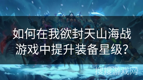如何在我欲封天山海战游戏中提升装备星级? 如何在我欲封天山海战游戏中提升装备星级?