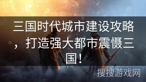 三国时代城市建设攻略,打造强大都市震慑三国! 三国时代城市建设攻略,打造强大都市震慑三国!