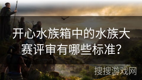 开心水族箱中的水族大赛评审有哪些标准？
