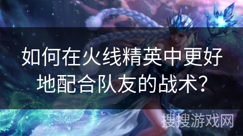 如何在火线精英中更好地配合队友的战术？