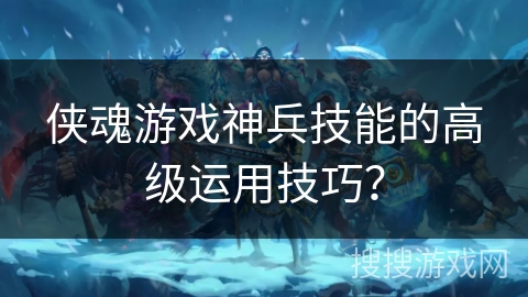 侠魂游戏神兵技能的高级运用技巧？