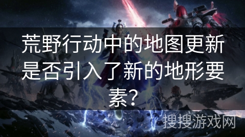 荒野行动中的地图更新是否引入了新的地形要素？